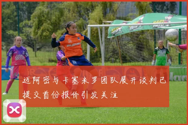 迈阿密与卡塞米罗团队展开谈判已提交首份报价引发关注