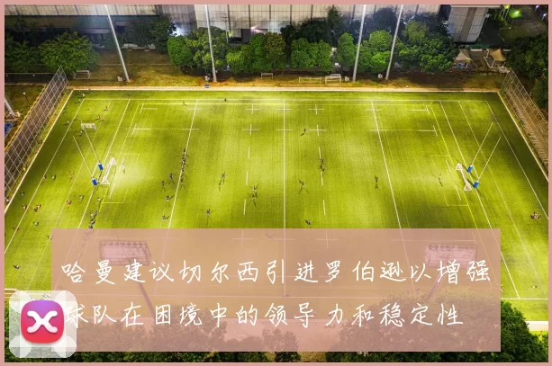 哈曼建议切尔西引进罗伯逊以增强球队在困境中的领导力和稳定性