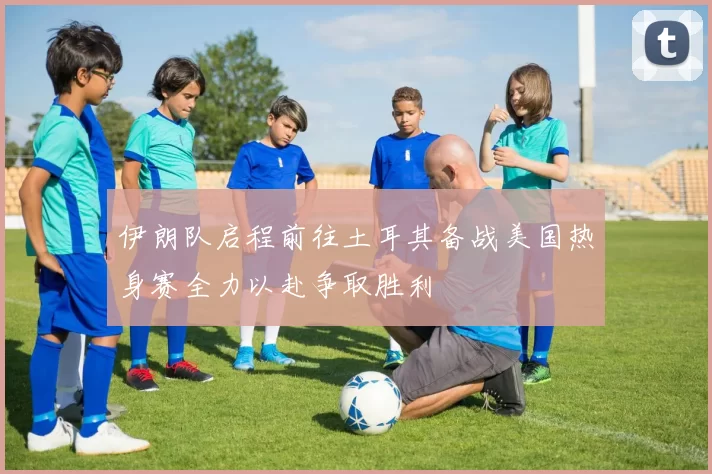 伊朗队启程前往土耳其备战美国热身赛全力以赴争取胜利