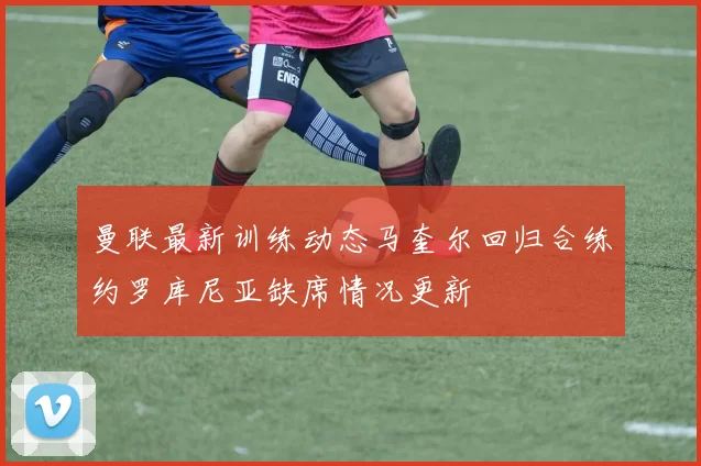 曼联最新训练动态马奎尔回归合练约罗库尼亚缺席情况更新