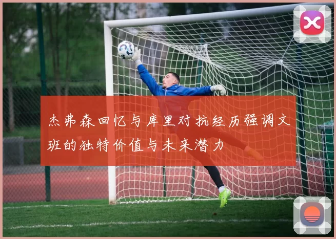 杰弗森回忆与库里对抗经历强调文班的独特价值与未来潜力