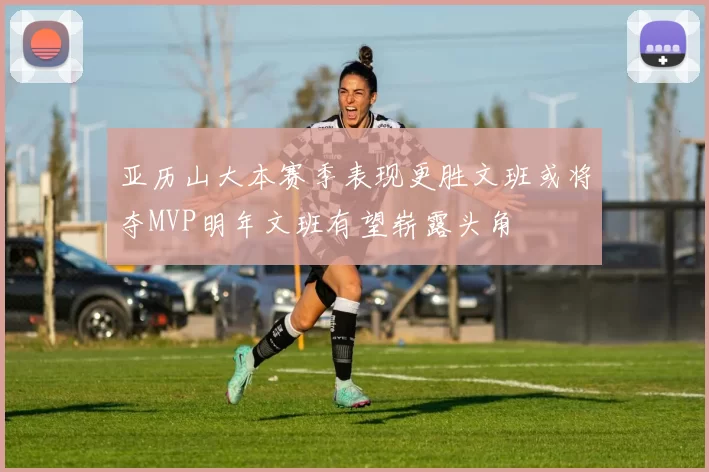 亚历山大本赛季表现更胜文班或将夺MVP明年文班有望崭露头角