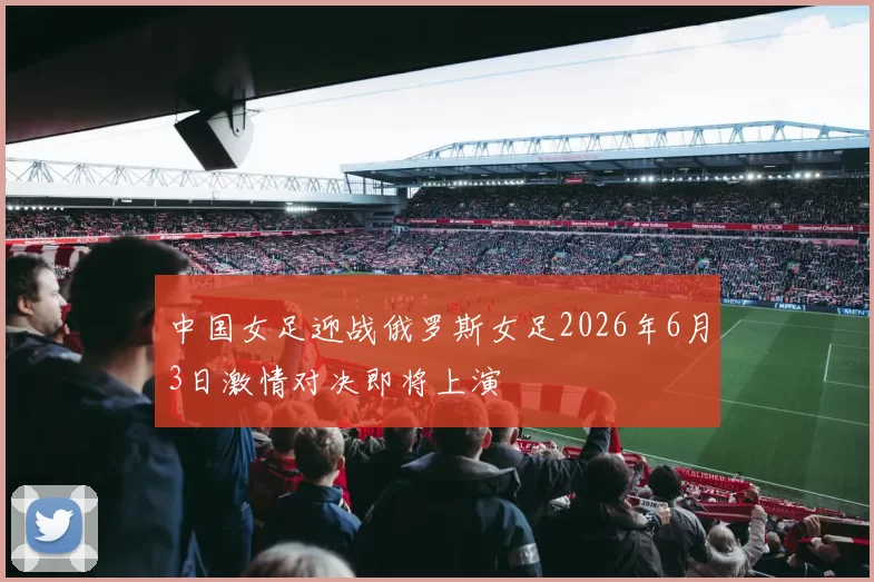 中国女足迎战俄罗斯女足2026年6月3日激情对决即将上演