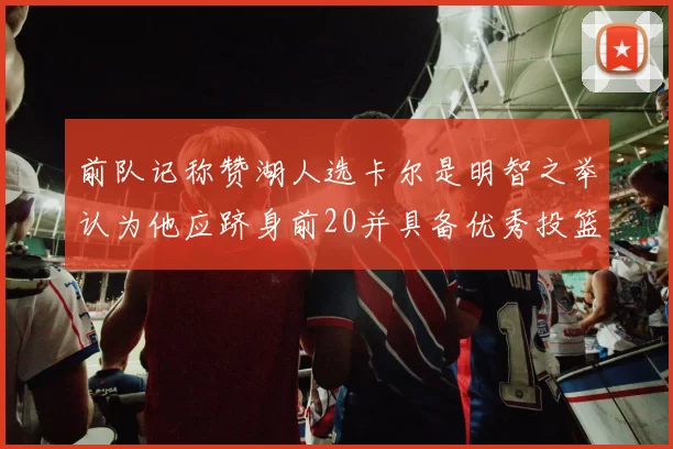 前队记称赞湖人选卡尔是明智之举认为他应跻身前20并具备优秀投篮和防守能力