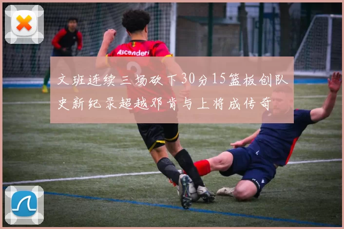 文班连续三场砍下30分15篮板创队史新纪录超越邓肯与上将成传奇