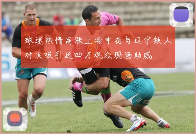 球迷热情高涨上海申花与辽宁铁人对决吸引近四万观众现场助威