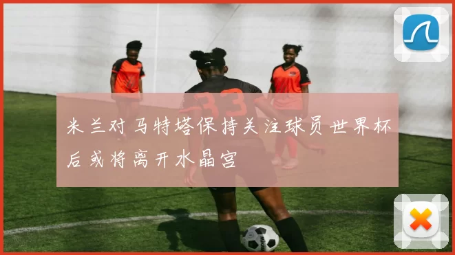 米兰对马特塔保持关注球员世界杯后或将离开水晶宫