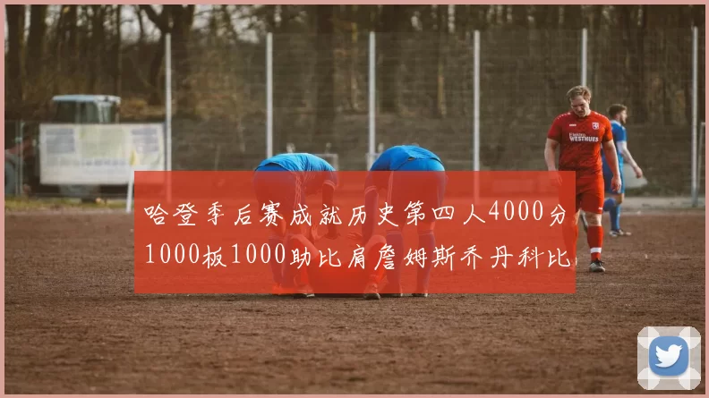 哈登季后赛成就历史第四人4000分1000板1000助比肩詹姆斯乔丹科比
