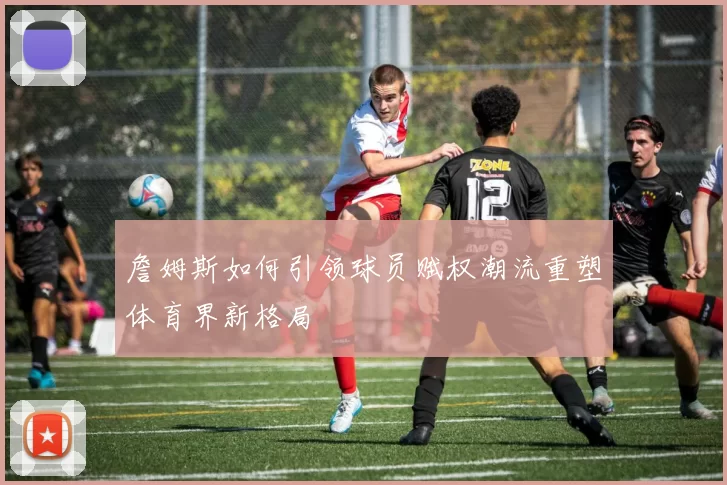 詹姆斯如何引领球员赋权潮流重塑体育界新格局